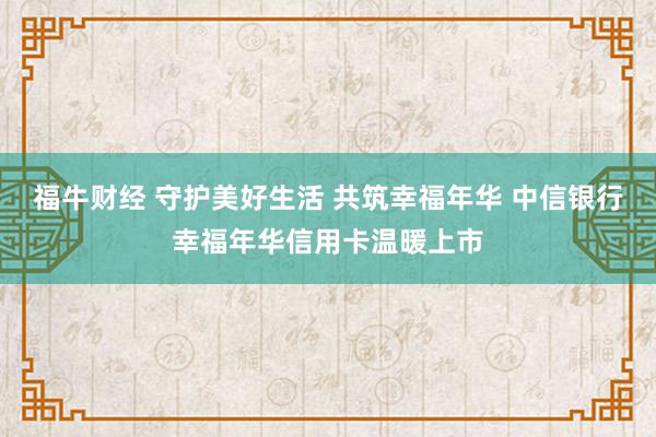 福牛财经 守护美好生活 共筑幸福年华 中信银行幸福年华信用卡温暖上市