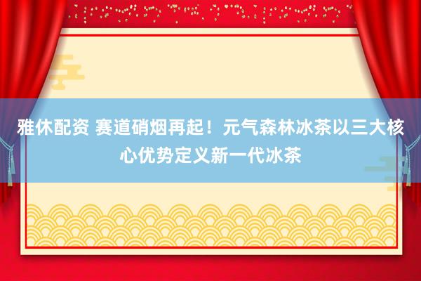 雅休配资 赛道硝烟再起！元气森林冰茶以三大核心优势定义新一代冰茶