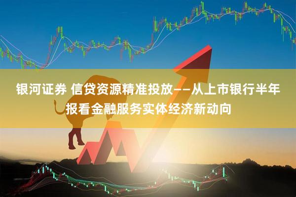 银河证券 信贷资源精准投放——从上市银行半年报看金融服务实体经济新动向