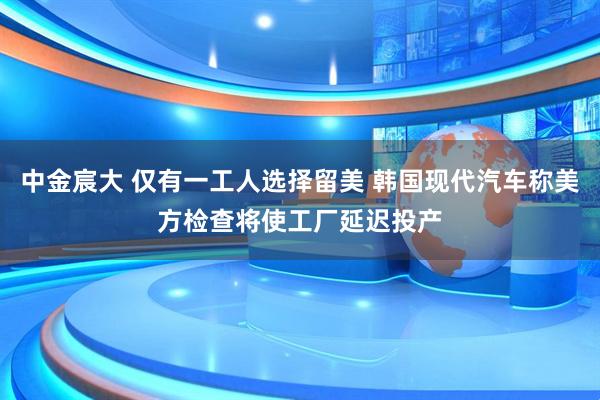 中金宸大 仅有一工人选择留美 韩国现代汽车称美方检查将使工厂延迟投产