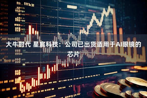 大牛时代 星宸科技：公司已出货适用于AI眼镜的芯片
