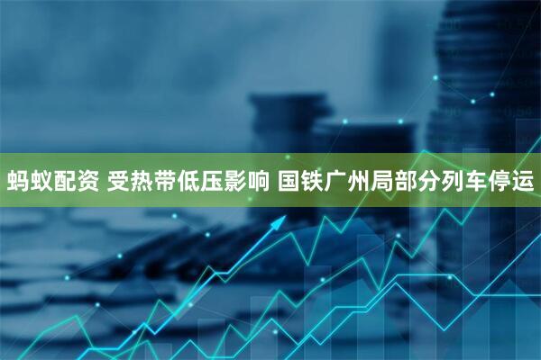 蚂蚁配资 受热带低压影响 国铁广州局部分列车停运