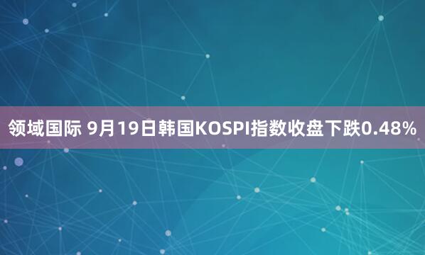 领域国际 9月19日韩国KOSPI指数收盘下跌0.48%