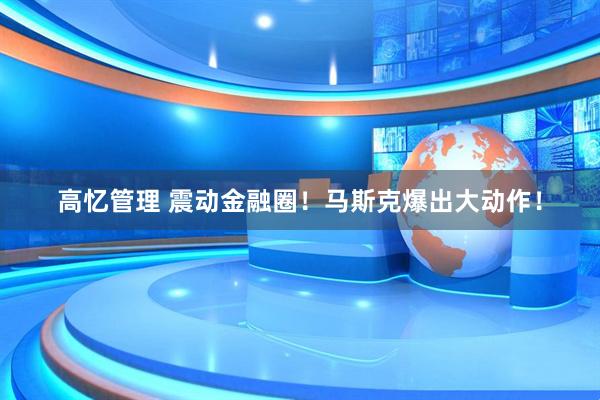 高忆管理 震动金融圈！马斯克爆出大动作！