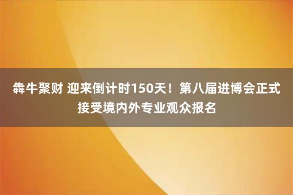 犇牛聚财 迎来倒计时150天！第八届进博会正式接受境内外专业观众报名