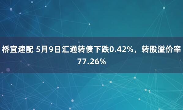 桥宜速配 5月9日汇通转债下跌0.42%，转股溢价率77.26%