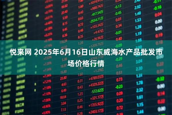 悦来网 2025年6月16日山东威海水产品批发市场价格行情