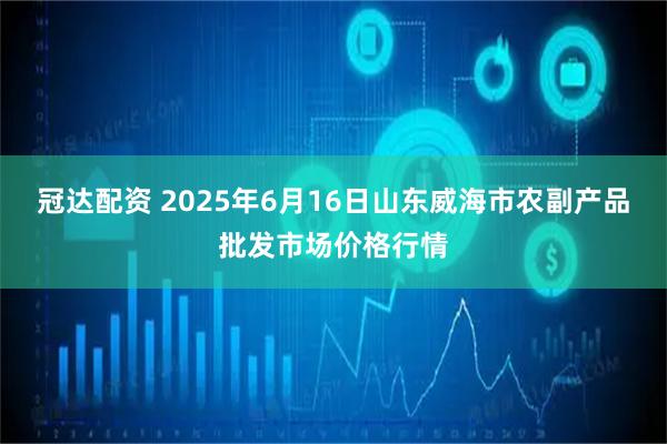 冠达配资 2025年6月16日山东威海市农副产品批发市场价格行情