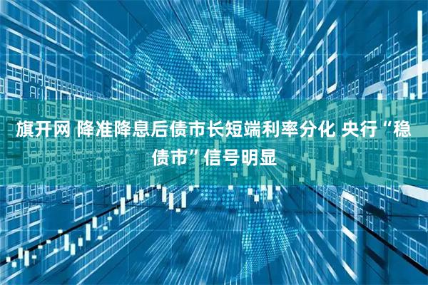 旗开网 降准降息后债市长短端利率分化 央行“稳债市”信号明显