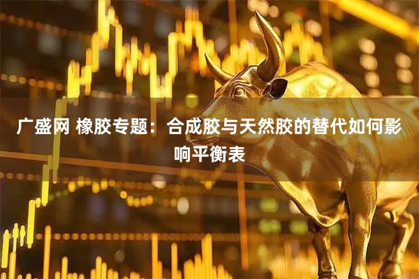 广盛网 橡胶专题：合成胶与天然胶的替代如何影响平衡表