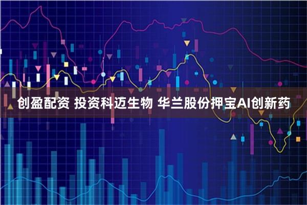 创盈配资 投资科迈生物 华兰股份押宝AI创新药