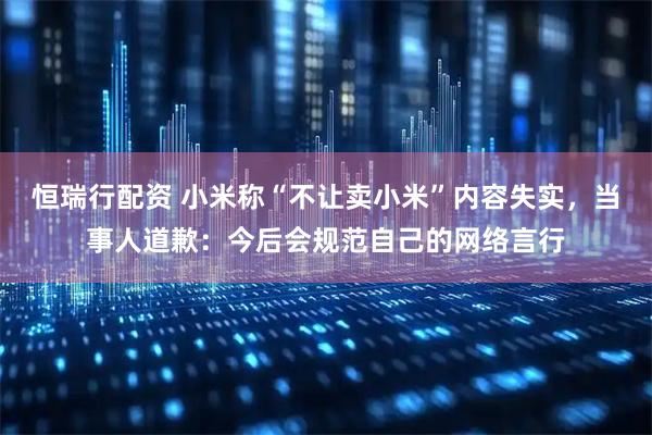 恒瑞行配资 小米称“不让卖小米”内容失实，当事人道歉：今后会规范自己的网络言行
