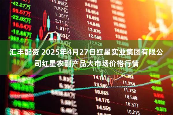 汇丰配资 2025年4月27日红星实业集团有限公司红星农副产品大市场价格行情
