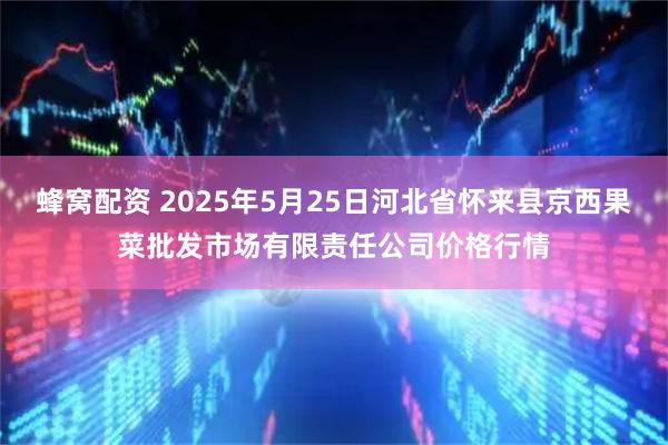 蜂窝配资 2025年5月25日河北省怀来县京西果菜批发市场有限责任公司价格行情