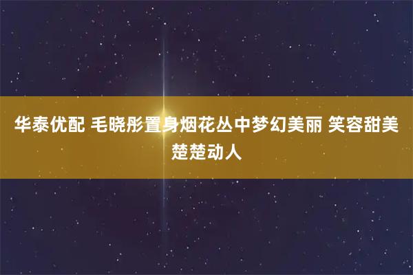 华泰优配 毛晓彤置身烟花丛中梦幻美丽 笑容甜美楚楚动人