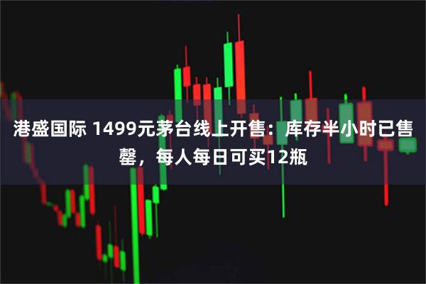 港盛国际 1499元茅台线上开售：库存半小时已售罄，每人每日可买12瓶