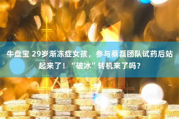 牛盘宝 29岁渐冻症女孩，参与蔡磊团队试药后站起来了！“破冰”转机来了吗？