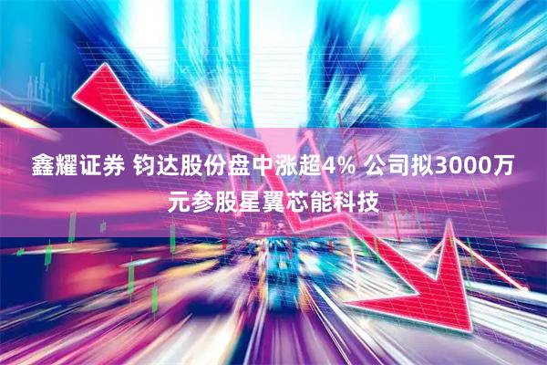 鑫耀证券 钧达股份盘中涨超4% 公司拟3000万元参股星翼芯能科技