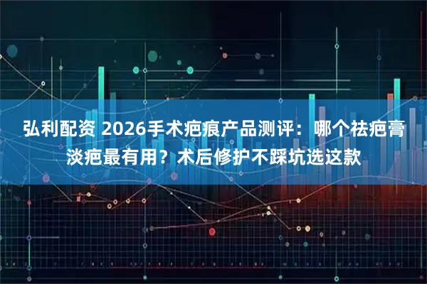 弘利配资 2026手术疤痕产品测评：哪个祛疤膏淡疤最有用？术后修护不踩坑选这款