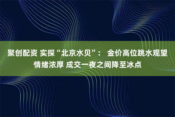 聚创配资 实探“北京水贝”： 金价高位跳水观望情绪浓厚 成交一夜之间降至冰点