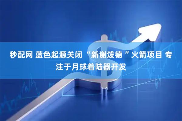 秒配网 蓝色起源关闭 “新谢泼德 ”火箭项目 专注于月球着陆器开发