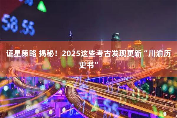 证星策略 揭秘！2025这些考古发现更新“川渝历史书”