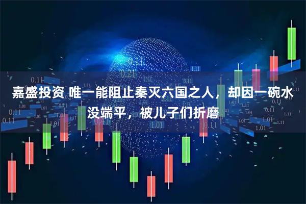 嘉盛投资 唯一能阻止秦灭六国之人，却因一碗水没端平，被儿子们折磨