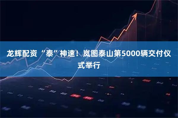 龙辉配资 “泰”神速！岚图泰山第5000辆交付仪式举行