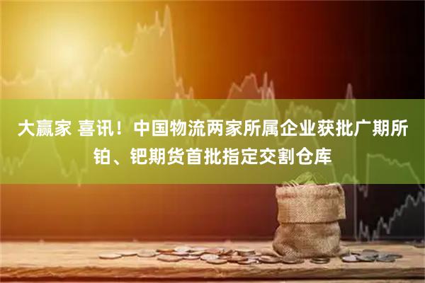 大赢家 喜讯！中国物流两家所属企业获批广期所铂、钯期货首批指定交割仓库