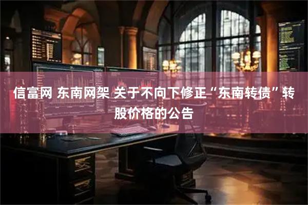 信富网 东南网架 关于不向下修正“东南转债”转股价格的公告