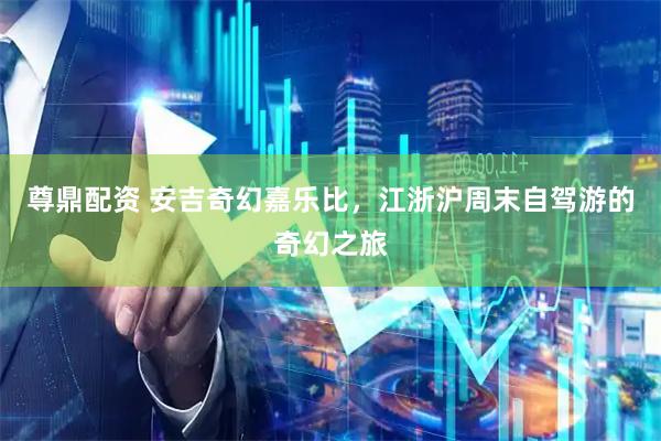 尊鼎配资 安吉奇幻嘉乐比，江浙沪周末自驾游的奇幻之旅