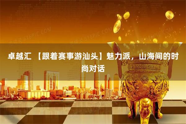 卓越汇 【跟着赛事游汕头】魅力派，山海间的时尚对话