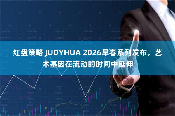 红盘策略 JUDYHUA 2026早春系列发布，艺术基因在流动的时间中延伸