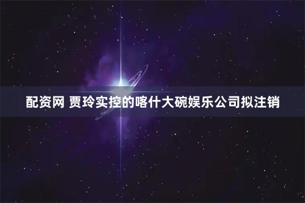 配资网 贾玲实控的喀什大碗娱乐公司拟注销